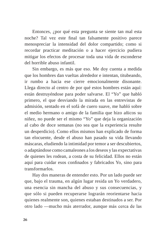 Entonces, zpor qué esta pregunta se siente tan mal esta noche? Tal vez este final tan falsamente positivo parece menospreciar la intensidad del dolor compartido; como si recordar practicar meditacion o a hacer ejercicio pudiera mitigar los efectos de procesar toda una vida de esconderse del horrible abuso infantil.  Sin embargo, es més que eso. Me doy cuenta a medida que los hombres dan vueltas alrededor e intentan, titubeando, ir rumbo a hacia ese cierre emocionalmente disonante. Llega directo al centro de por qué estos hombres estdn aqui: estin destruyéndose para poder salvarse. El “Yo” que habl6 primero, el que desviando la mirada en las entrevistas de admisin, sentado en el sofé de cuero suave, me hablé sobre el medio hermano o amigo de la familia que hizo afiicos su nifiez, no puede ser el mismo “Yo” que deja la organizacion al cabo de doce semanas (no sea que la experiencia resulte un desperdicio). Como ellos mismos han explicado de forma tan elocuente, desde el abuso han pasado su vida llevando mascaras, eludiendo la intimidad por temor a ser descubiertos, oadaptandose como camaleones alos deseos y las expectativas de quienes les rodean, a costa de su felicidad. Ellos no estin aqui para cuidar esos confinados y fabricados Yo, sino para transformarlos.  Hay dos maneras de entender esto. Por un lado puede ser que, bajo el trauma, en algin lugar resida un Yo verdadero, una esencia sin mancha del abuso y sus consecuencias, y que solo si pueden recuperarse logrardn reorientarse hacia quienes realmente son, quienes estaban destinados a ser. Por otro lado —mucho mis aterrador, aunque mis cerca de las  2 